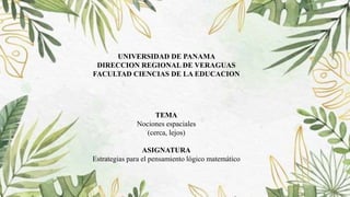 UNIVERSIDAD DE PANAMA
DIRECCION REGIONAL DE VERAGUAS
FACULTAD CIENCIAS DE LA EDUCACION
TEMA
Nociones espaciales
(cerca, lejos)
ASIGNATURA
Estrategias para el pensamiento lógico matemático
 