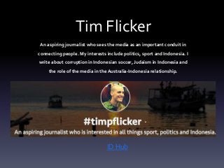 Tim Flicker 
An aspiring journalist who sees the media as an important conduit in 
connecting people. My interests include politics, sport and Indonesia. I 
write about corruption in Indonesian soccer, Judaism in Indonesia and 
the role of the media in the Australia-Indonesia relationship. 
ID Hub 
 