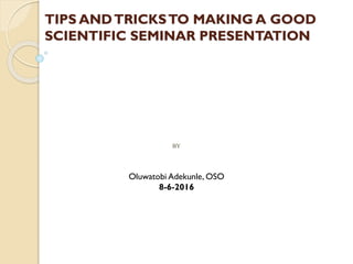 BY
TIPS ANDTRICKSTO MAKING A GOOD
SCIENTIFIC SEMINAR PRESENTATION
Oluwatobi Adekunle, OSO
8-6-2016
 