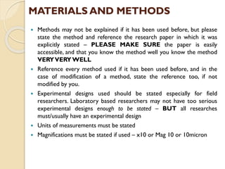  Methods may not be explained if it has been used before, but please
state the method and reference the research paper in which it was
explicitly stated – PLEASE MAKE SURE the paper is easily
accessible, and that you know the method well you know the method
VERYVERYWELL
 Reference every method used if it has been used before, and in the
case of modification of a method, state the reference too, if not
modified by you.
 Experimental designs used should be stated especially for field
researchers. Laboratory based researchers may not have too serious
experimental designs enough to be stated – BUT all researches
must/usually have an experimental design
 Units of measurements must be stated
 Magnifications must be stated if used – x10 or Mag 10 or 10micron
MATERIALS AND METHODS
 