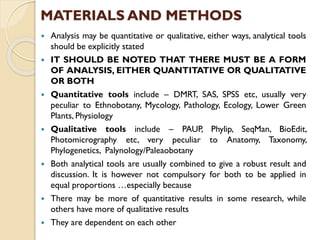  Analysis may be quantitative or qualitative, either ways, analytical tools
should be explicitly stated
 IT SHOULD BE NOTED THAT THERE MUST BE A FORM
OF ANALYSIS, EITHER QUANTITATIVE OR QUALITATIVE
OR BOTH
 Quantitative tools include – DMRT, SAS, SPSS etc, usually very
peculiar to Ethnobotany, Mycology, Pathology, Ecology, Lower Green
Plants, Physiology
 Qualitative tools include – PAUP, Phylip, SeqMan, BioEdit,
Photomicrography etc, very peculiar to Anatomy, Taxonomy,
Phylogenetics, Palynology/Paleaobotany
 Both analytical tools are usually combined to give a robust result and
discussion. It is however not compulsory for both to be applied in
equal proportions …especially because
 There may be more of quantitative results in some research, while
others have more of qualitative results
 They are dependent on each other
MATERIALS AND METHODS
 