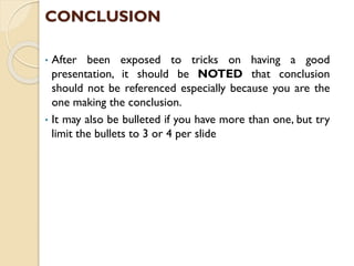 CONCLUSION
• After been exposed to tricks on having a good
presentation, it should be NOTED that conclusion
should not be referenced especially because you are the
one making the conclusion.
• It may also be bulleted if you have more than one, but try
limit the bullets to 3 or 4 per slide
 