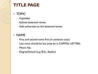 TITLE PAGE
 TOPIC
◦ Capitalize
◦ Italicize botanical names
◦ Add authorities to the botanical names
 NAME
◦ First and second name first (in sentence case)
◦ Last name should be last (may be in CAPITAL LETTER)
◦ Matric No.
◦ Degree/School (e.g. B.Sc., Ibadan)
 