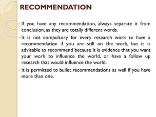 RECOMMENDATION
• If you have any recommendation, always separate it from
conclusion, as they are totally different words.
• It is not compulsory for every research work to have a
recommendation if you are still on the work, but it is
advisable to recommend because it is evidence that you want
your work to influence the world, or have a follow up
research that would influence the world.
• It is permitted to bullet recommendations as well if you have
more than one.
 