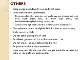  Bring alongs: Book, Biro, System and Flash drive
 Dress well: be very comfortable
◦ Recommended: plain shirt, tie, suit, black/navy blue trouser and skirt,
neck scarf, broch, rose, flat shiny black shoes, well
brushed/combed/plaited/neatly packed hair
◦ Avoid: native, high heels, bow-tie, red shirt, white skirts/trouser
 Gesticulations should be slightly flairful (if there is a word like that)
 Smile once in a while
 Do not panic at any point in time
 Be relaxed, go easy and fast at the same time …lol
 Do not shout – you are talking into the mic
 Be passionate about the presentation
 Look into your friend’s eyes when you get stuck, the answers are
in his or her smile and gesticulations
OTHERS
 