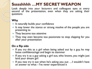 Ssssshhhh …MY SECRET WEAPON
Look deeply into your lecturers and colleagues eyes at every
second of the presentation, even when they are asking their
questions
Why
 It naturally builds your confidence
 It may lower the stance or strong resolve of the people you are
presenting to
 They become too attentive
 They may even become too passionate to stop clapping for you
after your presentation
On a flip side
 If you try this as a girl when being asked out by a guy, he may
loose confidence/ego and begin to stammer
 If you try it as a guy asking a girl out, who knows, you might just
land your dream girl
 If you two try it out when he’s asking you out …I wouldn’t have
an answer to what - I’ve never experienced it
 