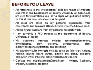 BEFOREYOU LEAVE
 All references in the ‘introduction” slide are names of graduate
students in the Department of Botany, University of Ibadan, and
are used for illustrations sake, as no paper was published relating
to this at this time slideshow was designed.
 All ideas are based on my personal experiences from
conferences and seminars attended, videos watched, books read.
 All the figures used are from my personal research work.
 I am currently a PhD student at the department of Botany,
University of Ibadan
 My academic interests include: systematics/taxonomy,
phylogenetics, plant anatomy, developmental plant
biology/ontogeny, digitization, dna barcoding
 My extracurricular interests include: going on field trips, writing,
reading, playing board games, playing the piano, exploring
computer limits, traveling, making friends, and cooking
 Contact me: osooluwatobia@gmail.com …twitter, facebook,
linkedin, Instagram, academia
 