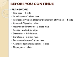  FRAMEWORK
◦ Title page – 1 slide
◦ Introduction – 3 slides max
◦ Justification/Problem Statement/Statement of Problem – 1 slide
◦ Aims and Objective 1 slide
◦ Materials and Methods – 3 slides max.
◦ Results – no limit to slides
◦ Discussion – 3 slides max
◦ Conclusion – 2 slides max.
◦ Recommendation – 2 slides max.
◦ Acknowledgement (optional) – 1 slide
◦ Thank you – 1 slide
BEFOREYOU CONTINUE
 