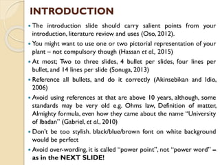  The introduction slide should carry salient points from your
introduction, literature review and uses (Oso, 2012).
 You might want to use one or two pictorial representation of your
plant – not compulsory though (Hassan et al., 2015)
 At most; Two to three slides, 4 bullet per slides, four lines per
bullet, and 14 lines per slide (Sonuga, 2013)
 Reference all bullets, and do it correctly (Akinsebikan and Idio,
2006)
 Avoid using references at that are above 10 years, although, some
standards may be very old e.g. Ohms law, Definition of matter,
Almighty formula, even how they came about the name “University
of Ibadan” (Gabriel, et al., 2010)
 Don’t be too stylish. black/blue/brown font on white background
would be perfect
 Avoid over-wording, it is called “power point”, not “power word” –
as in the NEXT SLIDE!
INTRODUCTION
 