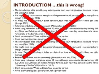  The introduction slide should carry salient points from your introduction, literature review
and uses (Oso, 2012).
 You might want to use one or two pictorial representation of your plant – not compulsory
though (Hassan et al., 2015)
 At most; Two to three slides, 4 bullet per slides, four lines per bullet, and 14 lines per slide
(Sonuga, 2013)
 Reference all bullets, and do it correctly (Akinsebikan and Idio, 2006)
 Avoid using references at that are above 10 years, although, some standards may be very old
e.g. Ohms law, Definition of matter, Almighty formula, even how they came about the name
“University of Ibadan” (Gabriel, et al., 2010)
 Don’t be too stylish.White and black/blue would be perfect
 Avoid over-wording, it’s a power point, not a power word
 The introduction slide should carry salient points from your introduction, literature review
and uses (Oso, 2012).
 You might want to use one or two pictorial representation of your plant – not compulsory
though (Hassan et al., 2015)
 At most; Two to three slides, 4 bullet per slides, four lines per bullet, and 14 lines per slide
(Sonuga, 2013)
 Reference all bullets, and do it correctly (Akinsebikan and Idio, 2006)
 Avoid using references at that are above 10 years, although, some standards may be very old
e.g. Ohms law, Definition of matter, Almighty formula, even how they came about the name
“University of Ibadan” (Gabriel, et al., 2010)
 Don’t be too stylish.White and black/blue would be perfect
 Avoid over-wording, it’s a power point, not a power word
INTRODUCTION …this is wrong!
 