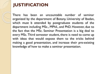 JUSTIFICATION
There has been an uncountable number of seminar
organized by the department of Botany, University of Ibadan,
which must b attended by postgraduate students of the
department including MSc., MPhil., and PhD. However, due to
the fact that the MSc. Seminar Presentation is a big deal to
every MSc. Third semester student, there is need to come up
with ideas that would expose them to the tricks behind
making a good presentation, and increase their pre-existing
knowledge of how to make a seminar presentation.
 