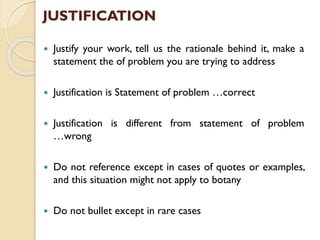 JUSTIFICATION
 Justify your work, tell us the rationale behind it, make a
statement the of problem you are trying to address
 Justification is Statement of problem …correct
 Justification is different from statement of problem
…wrong
 Do not reference except in cases of quotes or examples,
and this situation might not apply to botany
 Do not bullet except in rare cases
 