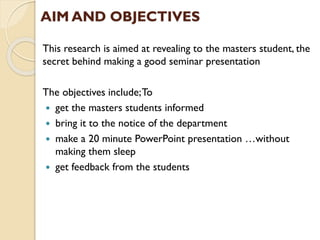 AIM AND OBJECTIVES
This research is aimed at revealing to the masters student, the
secret behind making a good seminar presentation
The objectives include;To
 get the masters students informed
 bring it to the notice of the department
 make a 20 minute PowerPoint presentation …without
making them sleep
 get feedback from the students
 