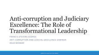 Anti-corruption and Judiciary
Excellence: The Role of
Transformational Leadership
FRANCIS STEVENS GEORGE
ANTI-CORRUPTION AND JUDICIAL EXCELLENCE SEMINAR:
OSLO NORWAY
MONDAY 25TH AUGUST 2014. OSLO. NORWAY
 
