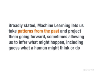 Broadly stated, Machine Learning lets us
take patterns from the past and project
them going forward, sometimes allowing
us to infer what might happen, including
guess what a human might think or do
@clarecorthell
 