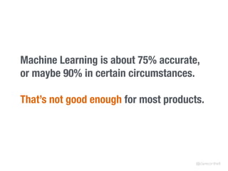 Machine Learning is about 75% accurate,
or maybe 90% in certain circumstances.
That’s not good enough for most products.
@clarecorthell
 