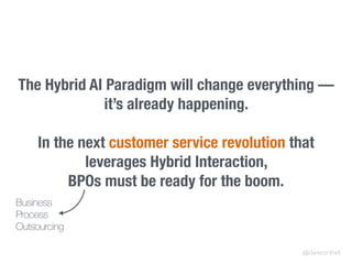 The Hybrid AI Paradigm will change everything —
it’s already happening.
In the next customer service revolution that
leverages Hybrid Interaction,
BPOs must be ready for the boom.
@clarecorthell
Business
Process
Outsourcing
 