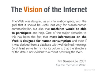The Vision of the Internet
The Web was designed as an information space, with the
goal that it should be useful not only for human-human
communication, but also that machines would be able
to participate and help. One of the major obstacles to
this has been the fact that most information on the
Web is designed for human consumption, and even if
it was derived from a database with well defined meanings
(in at least some terms) for its columns, that the structure
of the data is not evident to a robot browsing the Web.
Tim Berners-Lee, 2001 
On the “Semantic Web”
@clarecorthell
 