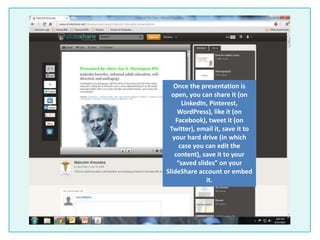 Once the presentation is
open, you can share it (on
LinkedIn, Pinterest,
WordPress), like it (on
Facebook), tweet it (on
Twitter), email it, save it to
your hard drive (in which
case you can edit the
content), save it to your
“saved slides” on your
SlideShare account or embed
it.
 