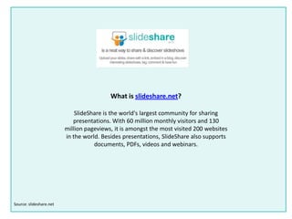 What is slideshare.net?
SlideShare is the world's largest community for sharing
presentations. With 60 million monthly visitors and 130
million pageviews, it is amongst the most visited 200 websites
in the world. Besides presentations, SlideShare also supports
documents, PDFs, videos and webinars.
Source: slideshare.net
 