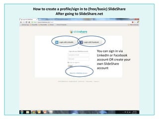 How to create a profile/sign in to (free/basic) SlideShare
After going to SlideShare.net
You can sign in via
LinkedIn or Facebook
account OR create your
own SlideShare
account
 
