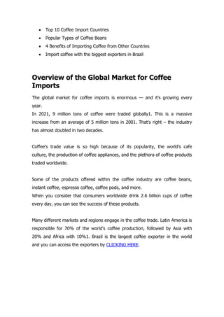  Top 10 Coffee Import Countries
 Popular Types of Coffee Beans
 4 Benefits of Importing Coffee from Other Countries
 Import coffee with the biggest exporters in Brazil
Overview of the Global Market for Coffee
Imports
The global market for coffee imports is enormous — and it's growing every
year.
In 2021, 9 million tons of coffee were traded globally1. This is a massive
increase from an average of 5 million tons in 2001. That's right – the industry
has almost doubled in two decades.
Coffee's trade value is so high because of its popularity, the world's cafe
culture, the production of coffee appliances, and the plethora of coffee products
traded worldwide.
Some of the products offered within the coffee industry are coffee beans,
instant coffee, espresso coffee, coffee pods, and more.
When you consider that consumers worldwide drink 2.6 billion cups of coffee
every day, you can see the success of these products.
Many different markets and regions engage in the coffee trade. Latin America is
responsible for 70% of the world's coffee production, followed by Asia with
20% and Africa with 10%1. Brazil is the largest coffee exporter in the world
and you can access the exporters by CLICKING HERE.
 