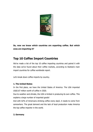 So, now we know which countries are exporting coffee. But which
ones are importing it?
Top 10 Coffee Import Countries
We've made a list of the top 10 coffee importing countries and paired it with
the data we've found about their coffee markets, according to Statista's main
import countries for coffee worldwide report.
Let’s break down coffee imports by country.
1. The United States
In the first place, we have the United States of America. The USA imported
US$5.67 million worth of coffee in 2020.
Due to weather and climate, the USA is limited in producing its own coffee. This
explains a large number of imported goods!
And with 62% of Americans drinking coffee every day5, it needs to come from
somewhere. The great demand and the lack of local production make America
the top coffee importer in the world.
2. Germany
 