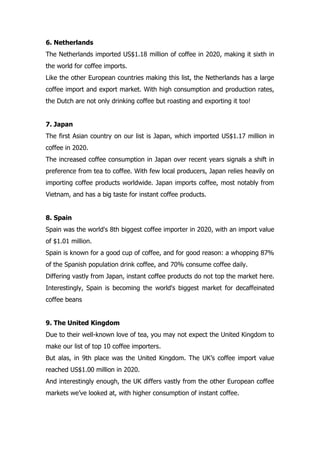 6. Netherlands
The Netherlands imported US$1.18 million of coffee in 2020, making it sixth in
the world for coffee imports.
Like the other European countries making this list, the Netherlands has a large
coffee import and export market. With high consumption and production rates,
the Dutch are not only drinking coffee but roasting and exporting it too!
7. Japan
The first Asian country on our list is Japan, which imported US$1.17 million in
coffee in 2020.
The increased coffee consumption in Japan over recent years signals a shift in
preference from tea to coffee. With few local producers, Japan relies heavily on
importing coffee products worldwide. Japan imports coffee, most notably from
Vietnam, and has a big taste for instant coffee products.
8. Spain
Spain was the world's 8th biggest coffee importer in 2020, with an import value
of $1.01 million.
Spain is known for a good cup of coffee, and for good reason: a whopping 87%
of the Spanish population drink coffee, and 70% consume coffee daily.
Differing vastly from Japan, instant coffee products do not top the market here.
Interestingly, Spain is becoming the world's biggest market for decaffeinated
coffee beans
9. The United Kingdom
Due to their well-known love of tea, you may not expect the United Kingdom to
make our list of top 10 coffee importers.
But alas, in 9th place was the United Kingdom. The UK’s coffee import value
reached US$1.00 million in 2020.
And interestingly enough, the UK differs vastly from the other European coffee
markets we’ve looked at, with higher consumption of instant coffee.
 