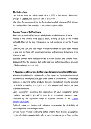 10. Switzerland
Last but not least for coffee import value in 2020 is Switzerland. Switzerland
brought in US$855,000, placing it 10th in the world.
Like other European countries, the Switzerland market values certified, ethical,
and sustainable coffee products. It also values organic coffee.
Popular Types of Coffee Beans
Two main types of coffee beans traded globally are Robusta and Arabica.
Arabica is the world’s most popular bean, making up 60% of the world’s
coffee12. Many of the top 10 importers we just mentioned prefer the Arabica
bean.
Germany, the USA, and Italy import Arabica more than any other bean. Arabica
is also best for those with organic preferences, so France and Switzerland favor
Arabica as well.
Espresso drinkers favor Robusta due to its flavor, quality, and caffeine levels.
Because of this, the countries that prefer espresso coffee import large amounts
of Robusta beans, such as Italy.
4 Advantages of Sourcing Coffee Imports from International Markets
When contemplating the initiation of a coffee enterprise, the imperative task of
establishing a robust product supply chain comes to the forefront. The strategic
decision of sourcing coffee products through international imports becomes
particularly compelling contingent upon the geographical location of your
business operations.
Upon successfully executing the importation of your exceptional coffee
products, you position yourself to cater to an enthusiastic consumer base,
facilitated by the expansive range of suppliers featured in the COFFEE
EXPORTERS GUIDE.
Outlined below are fundamental rationales underscoring the desirability of
importing coffee from foreign nations:
Diverse Flavor Profiles: Embracing coffee imports from diverse geographical
origins affords the opportunity to offer a comprehensive range of flavor profiles
 