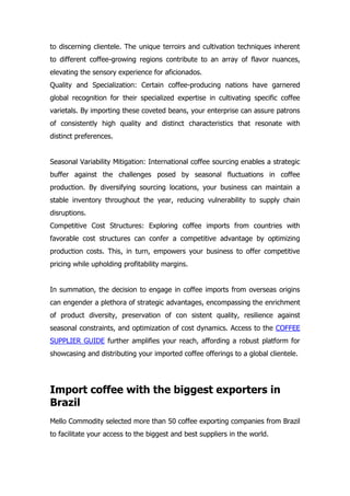 to discerning clientele. The unique terroirs and cultivation techniques inherent
to different coffee-growing regions contribute to an array of flavor nuances,
elevating the sensory experience for aficionados.
Quality and Specialization: Certain coffee-producing nations have garnered
global recognition for their specialized expertise in cultivating specific coffee
varietals. By importing these coveted beans, your enterprise can assure patrons
of consistently high quality and distinct characteristics that resonate with
distinct preferences.
Seasonal Variability Mitigation: International coffee sourcing enables a strategic
buffer against the challenges posed by seasonal fluctuations in coffee
production. By diversifying sourcing locations, your business can maintain a
stable inventory throughout the year, reducing vulnerability to supply chain
disruptions.
Competitive Cost Structures: Exploring coffee imports from countries with
favorable cost structures can confer a competitive advantage by optimizing
production costs. This, in turn, empowers your business to offer competitive
pricing while upholding profitability margins.
In summation, the decision to engage in coffee imports from overseas origins
can engender a plethora of strategic advantages, encompassing the enrichment
of product diversity, preservation of con sistent quality, resilience against
seasonal constraints, and optimization of cost dynamics. Access to the COFFEE
SUPPLIER GUIDE further amplifies your reach, affording a robust platform for
showcasing and distributing your imported coffee offerings to a global clientele.
Import coffee with the biggest exporters in
Brazil
Mello Commodity selected more than 50 coffee exporting companies from Brazil
to facilitate your access to the biggest and best suppliers in the world.
 