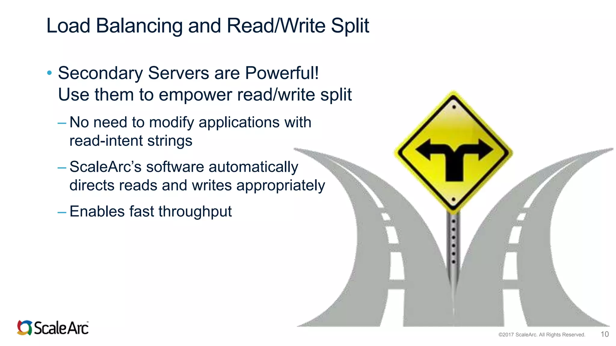 ©2017 ScaleArc. All Rights Reserved. 10
Load Balancing and Read/Write Split
• Secondary Servers are Powerful!
Use them to empower read/write split
– No need to modify applications with
read-intent strings
– ScaleArc’s software automatically
directs reads and writes appropriately
– Enables fast throughput
 