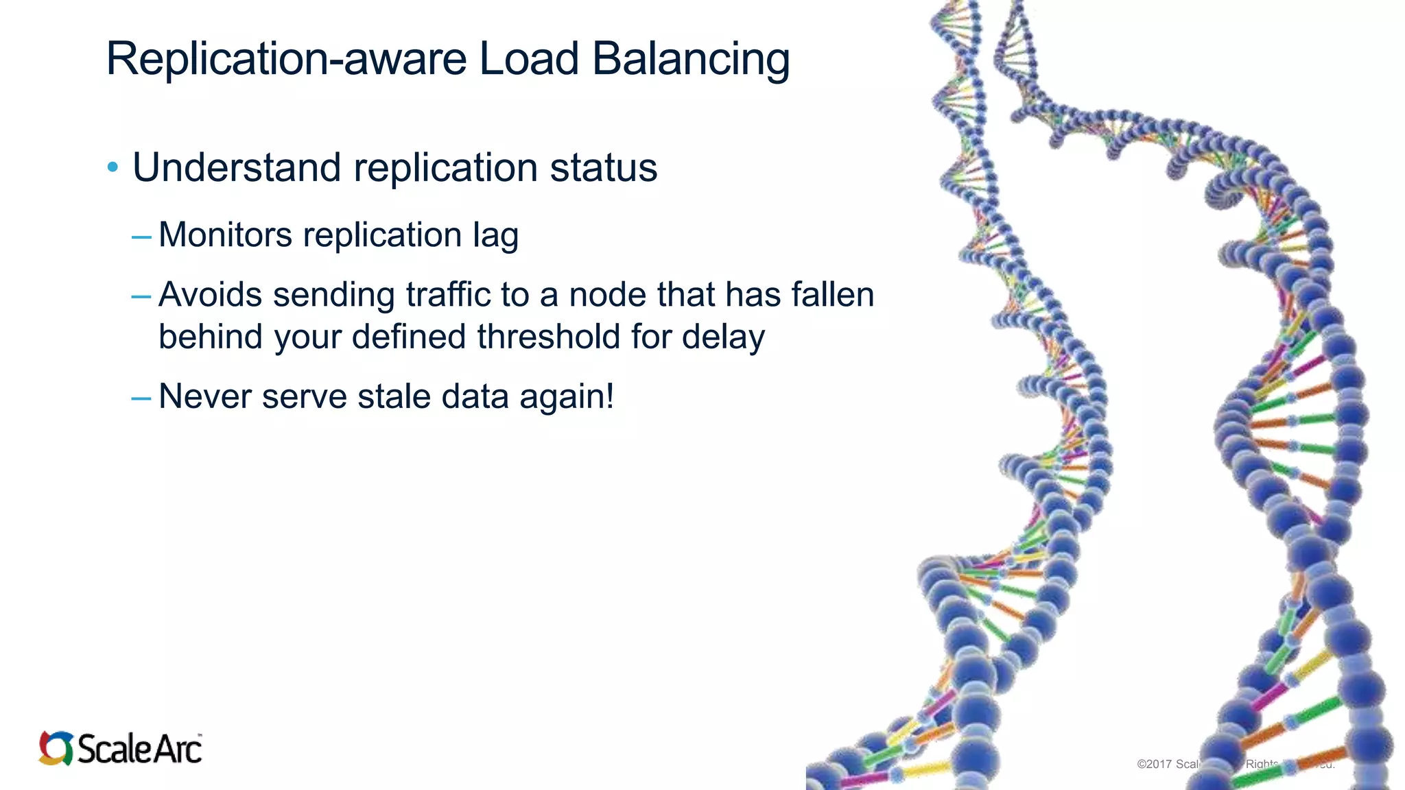 ©2017 ScaleArc. All Rights Reserved. 11
Replication-aware Load Balancing
• Understand replication status
– Monitors replication lag
– Avoids sending traffic to a node that has fallen
behind your defined threshold for delay
– Never serve stale data again!
 