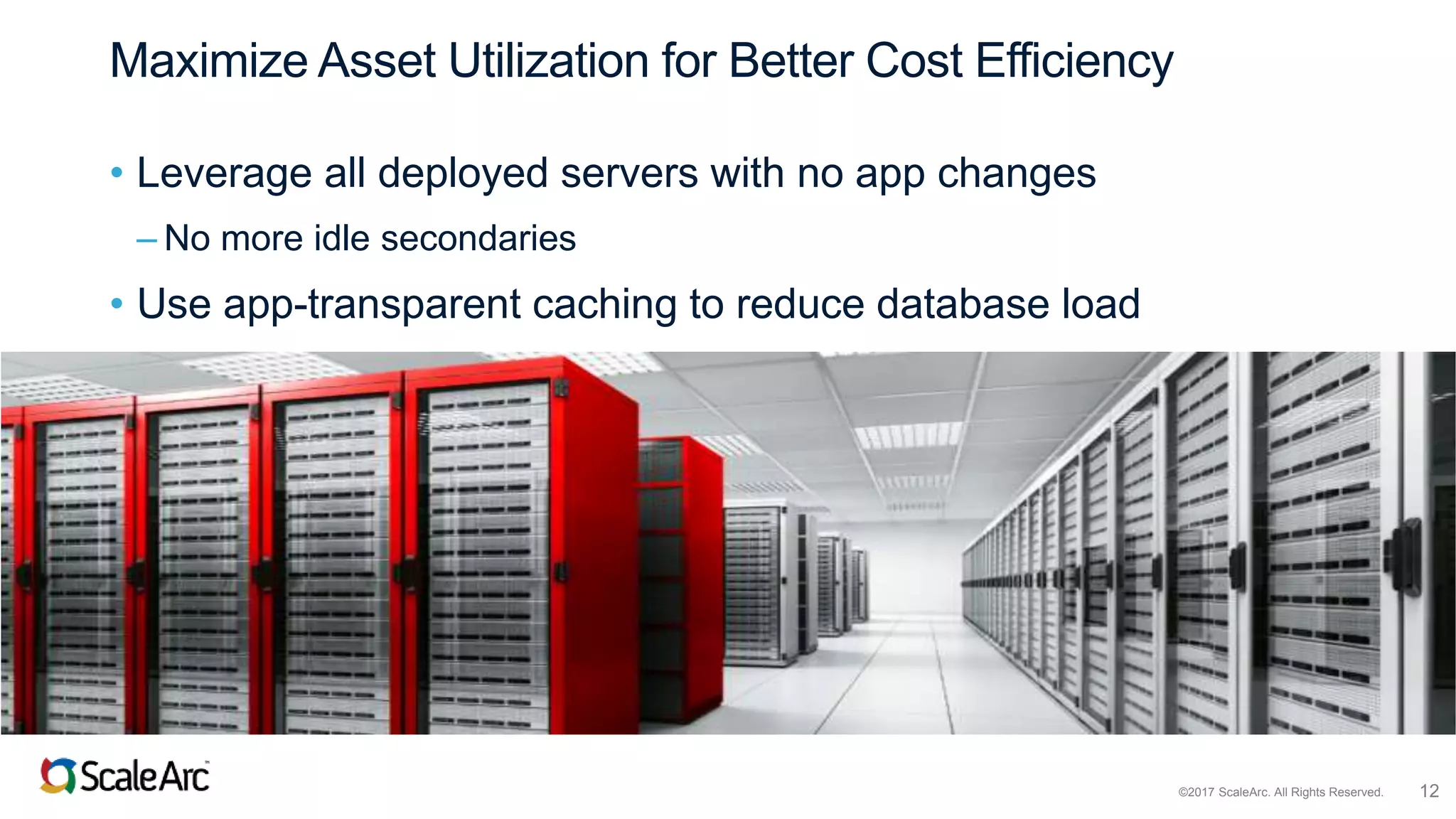 ©2017 ScaleArc. All Rights Reserved. 12
Maximize Asset Utilization for Better Cost Efficiency
• Leverage all deployed servers with no app changes
– No more idle secondaries
• Use app-transparent caching to reduce database load
 