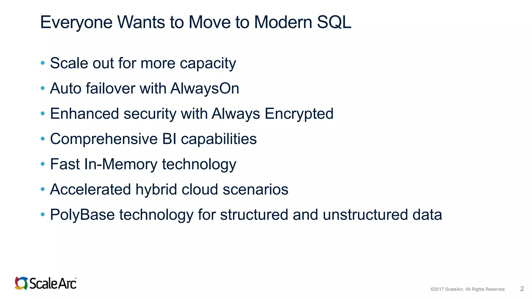©2017 ScaleArc. All Rights Reserved. 2
Everyone Wants to Move to Modern SQL
• Scale out for more capacity
• Auto failover with AlwaysOn
• Enhanced security with Always Encrypted
• Comprehensive BI capabilities
• Fast In-Memory technology
• Accelerated hybrid cloud scenarios
• PolyBase technology for structured and unstructured data
 