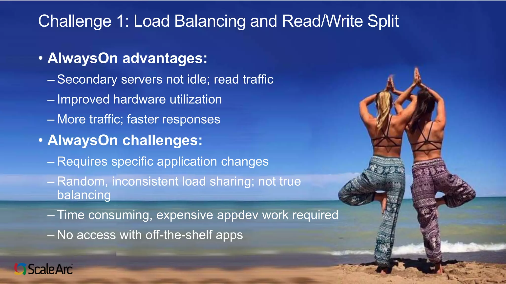 ©2017 ScaleArc. All Rights Reserved. 4
Challenge 1: Load Balancing and Read/Write Split
• AlwaysOn advantages:
– Secondary servers not idle; read traffic
– Improved hardware utilization
– More traffic; faster responses
• AlwaysOn challenges:
– Requires specific application changes
– Random, inconsistent load sharing; not true
balancing
– Time consuming, expensive appdev work required
– No access with off-the-shelf apps
 