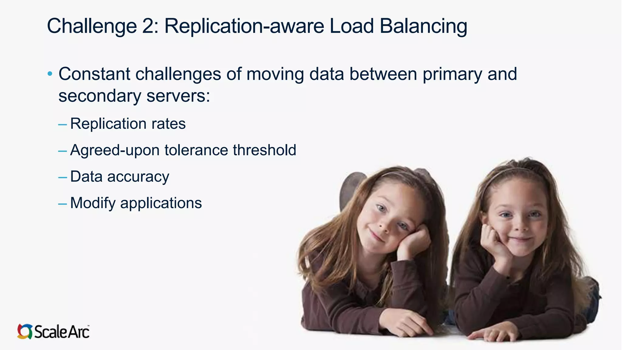 ©2017 ScaleArc. All Rights Reserved. 5
Challenge 2: Replication-aware Load Balancing
• Constant challenges of moving data between primary and
secondary servers:
– Replication rates
– Agreed-upon tolerance threshold
– Data accuracy
– Modify applications
 