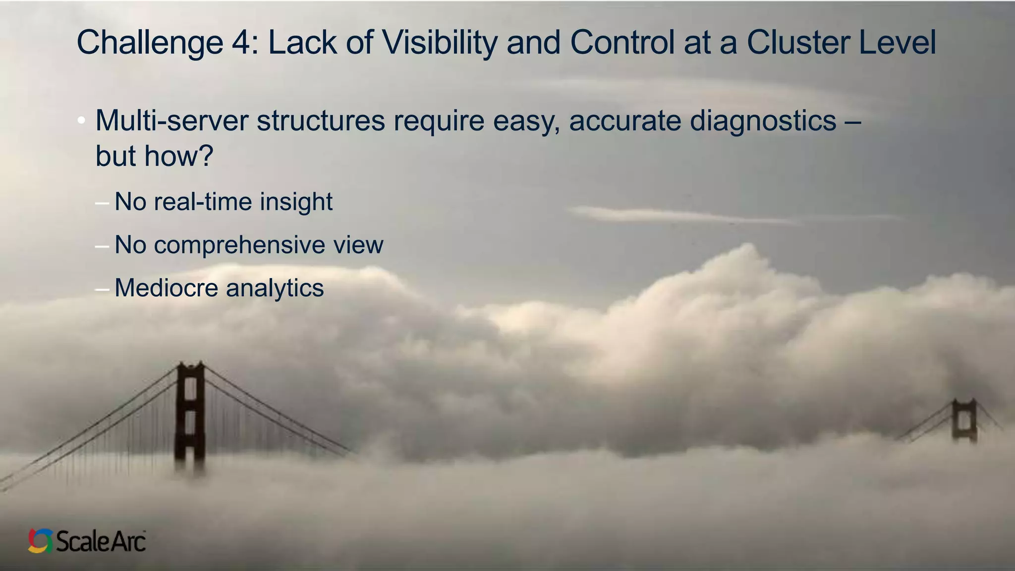 ©2017 ScaleArc. All Rights Reserved. 7
Challenge 4: Lack of Visibility and Control at a Cluster Level
• Multi-server structures require easy, accurate diagnostics –
but how?
– No real-time insight
– No comprehensive view
– Mediocre analytics
 