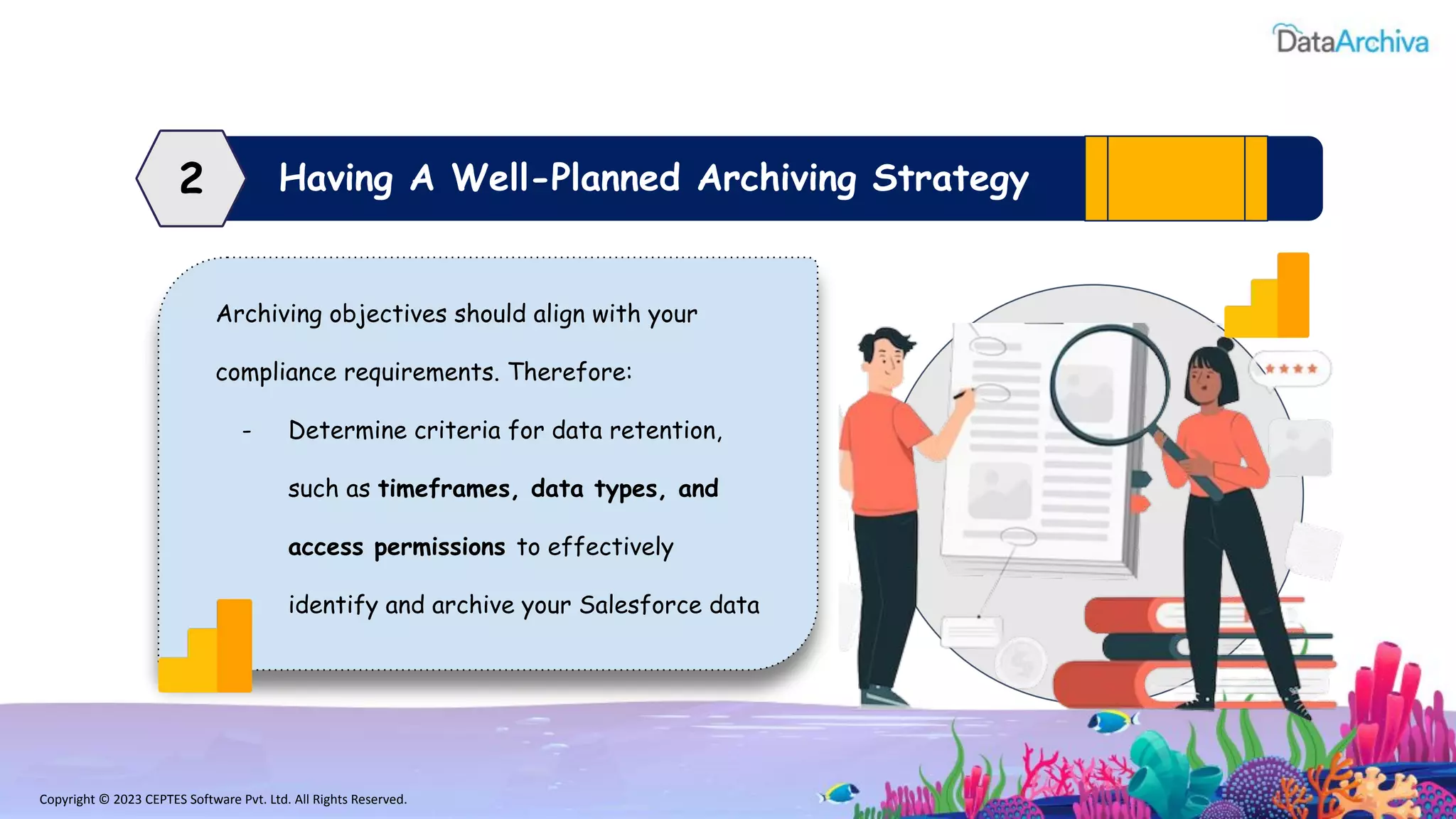 Copyright © 2023 CEPTES Software Pvt. Ltd. All Rights Reserved.
Having A Well-Planned Archiving Strategy
2
Archiving objectives should align with your
compliance requirements. Therefore:
- Determine criteria for data retention,
such as timeframes, data types, and
access permissions to effectively
identify and archive your Salesforce data
 