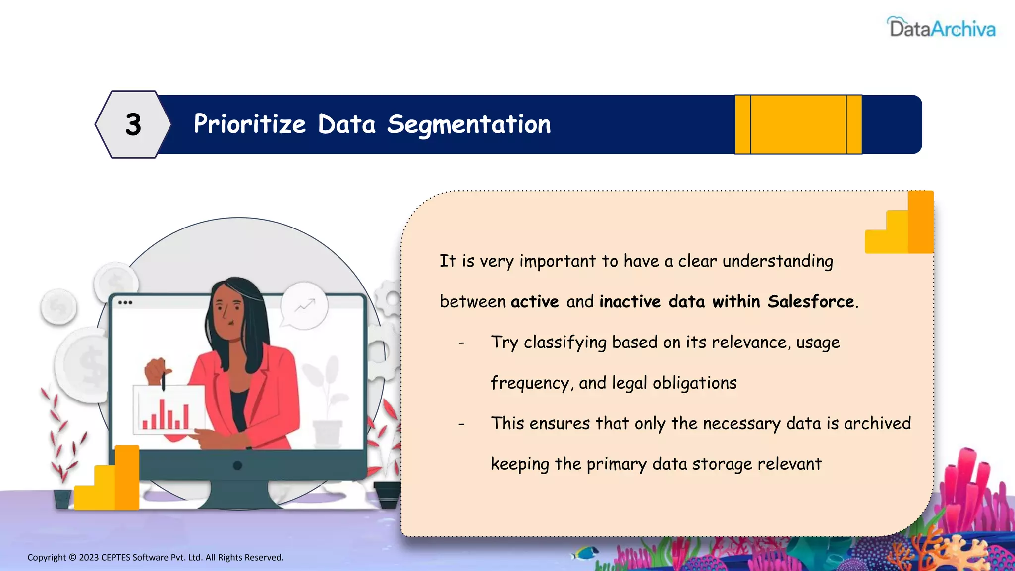 Copyright © 2023 CEPTES Software Pvt. Ltd. All Rights Reserved.
Prioritize Data Segmentation
3
It is very important to have a clear understanding
between active and inactive data within Salesforce.
- Try classifying based on its relevance, usage
frequency, and legal obligations
- This ensures that only the necessary data is archived
keeping the primary data storage relevant
 