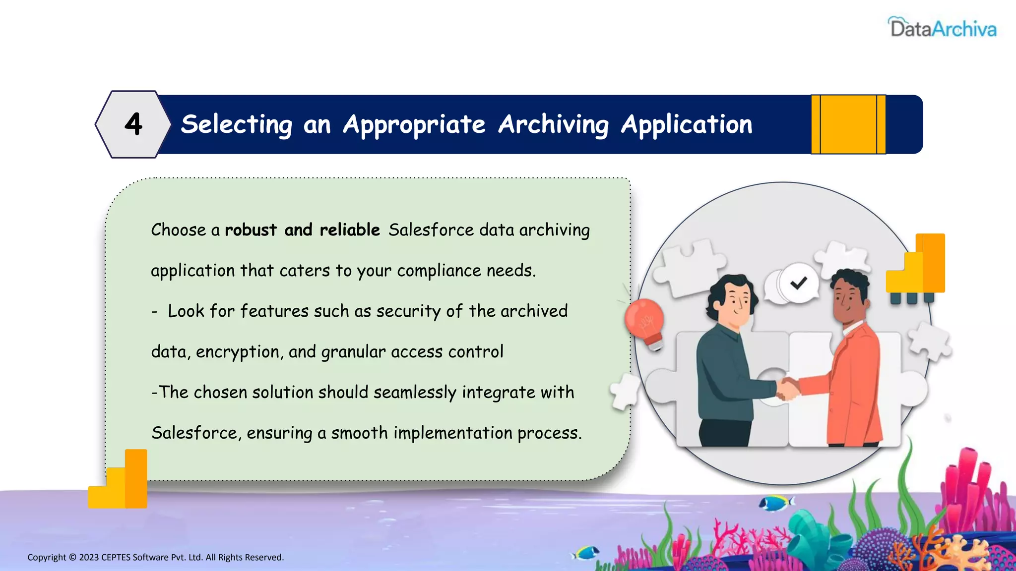 Copyright © 2023 CEPTES Software Pvt. Ltd. All Rights Reserved.
Selecting an Appropriate Archiving Application
4
Choose a robust and reliable Salesforce data archiving
application that caters to your compliance needs.
- Look for features such as security of the archived
data, encryption, and granular access control
-The chosen solution should seamlessly integrate with
Salesforce, ensuring a smooth implementation process.
 