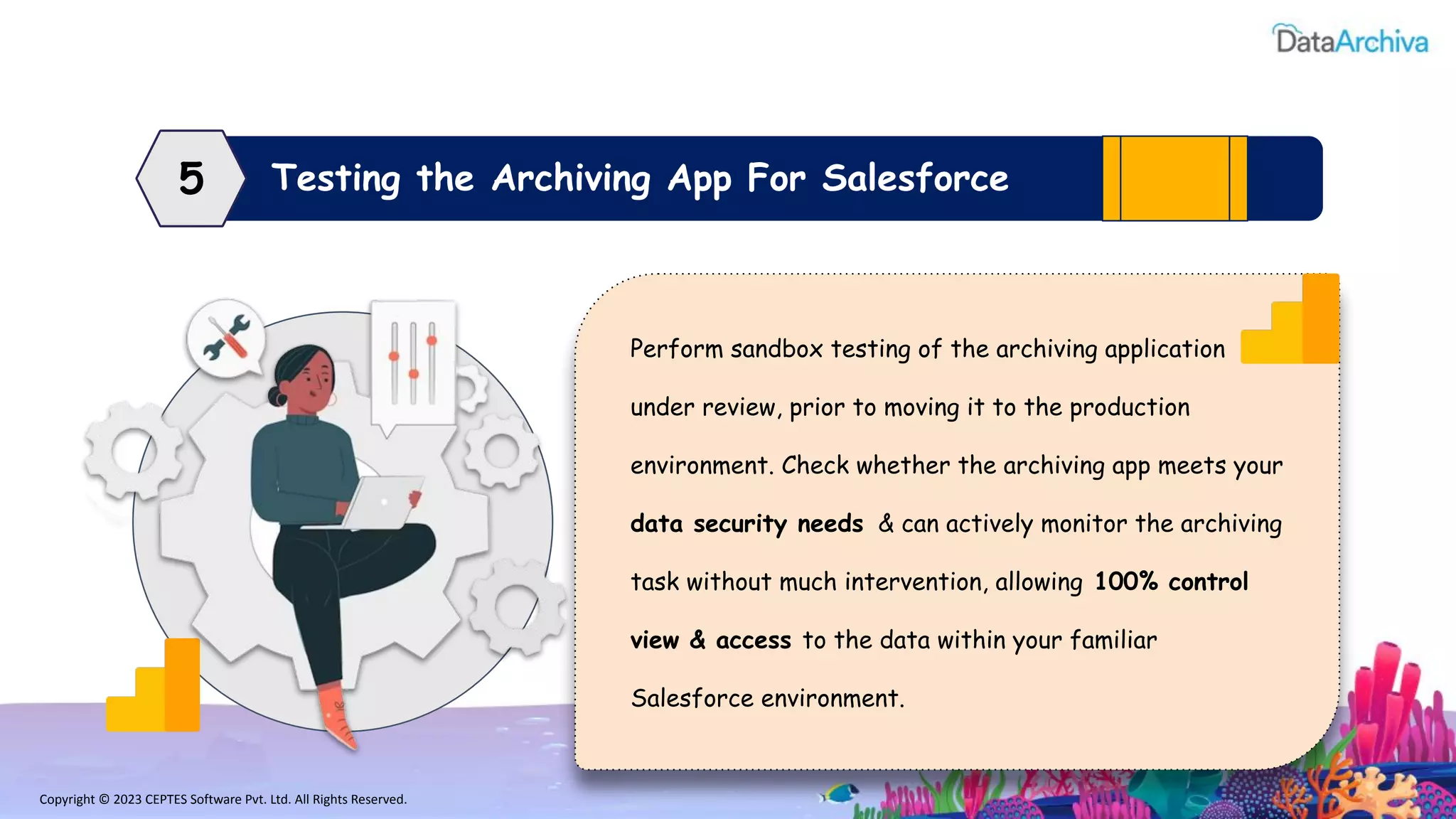 Copyright © 2023 CEPTES Software Pvt. Ltd. All Rights Reserved.
Testing the Archiving App For Salesforce
5
Perform sandbox testing of the archiving application
under review, prior to moving it to the production
environment. Check whether the archiving app meets your
data security needs & can actively monitor the archiving
task without much intervention, allowing 100% control
view & access to the data within your familiar
Salesforce environment.
 