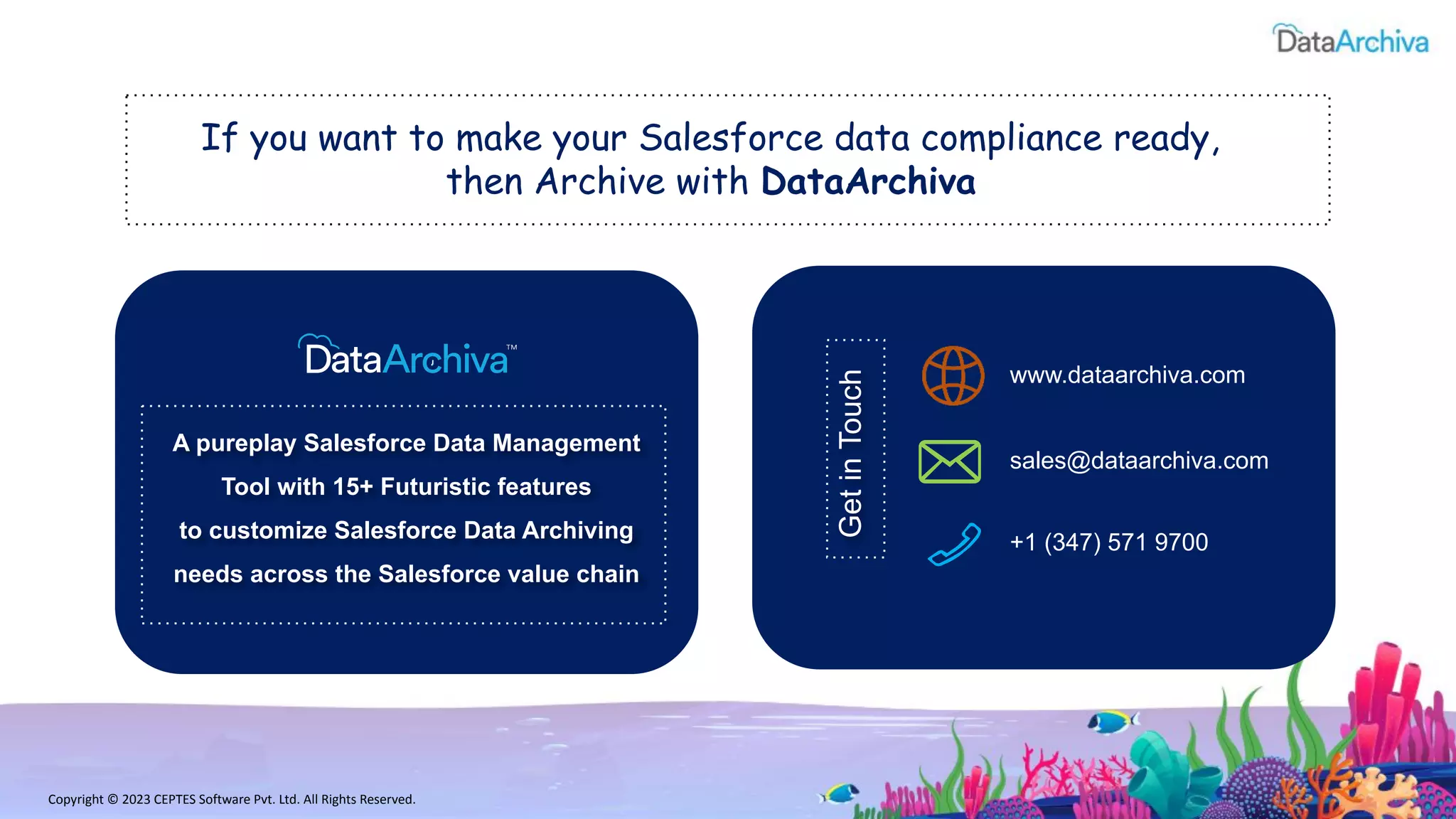 A pureplay Salesforce Data Management
Tool with 15+ Futuristic features
to customize Salesforce Data Archiving
needs across the Salesforce value chain
If you want to make your Salesforce data compliance ready,
then Archive with DataArchiva
Get
in
Touch
www.dataarchiva.com
sales@dataarchiva.com
+1 (347) 571 9700
Copyright © 2023 CEPTES Software Pvt. Ltd. All Rights Reserved.
 