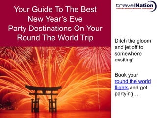 Your Guide To The Best
      New Year’s Eve
Party Destinations On Your
  Round The World Trip       Ditch the gloom
                             and jet off to
                             somewhere
                             exciting!

                             Book your
                             round the world
                             flights and get
                             partying…
 