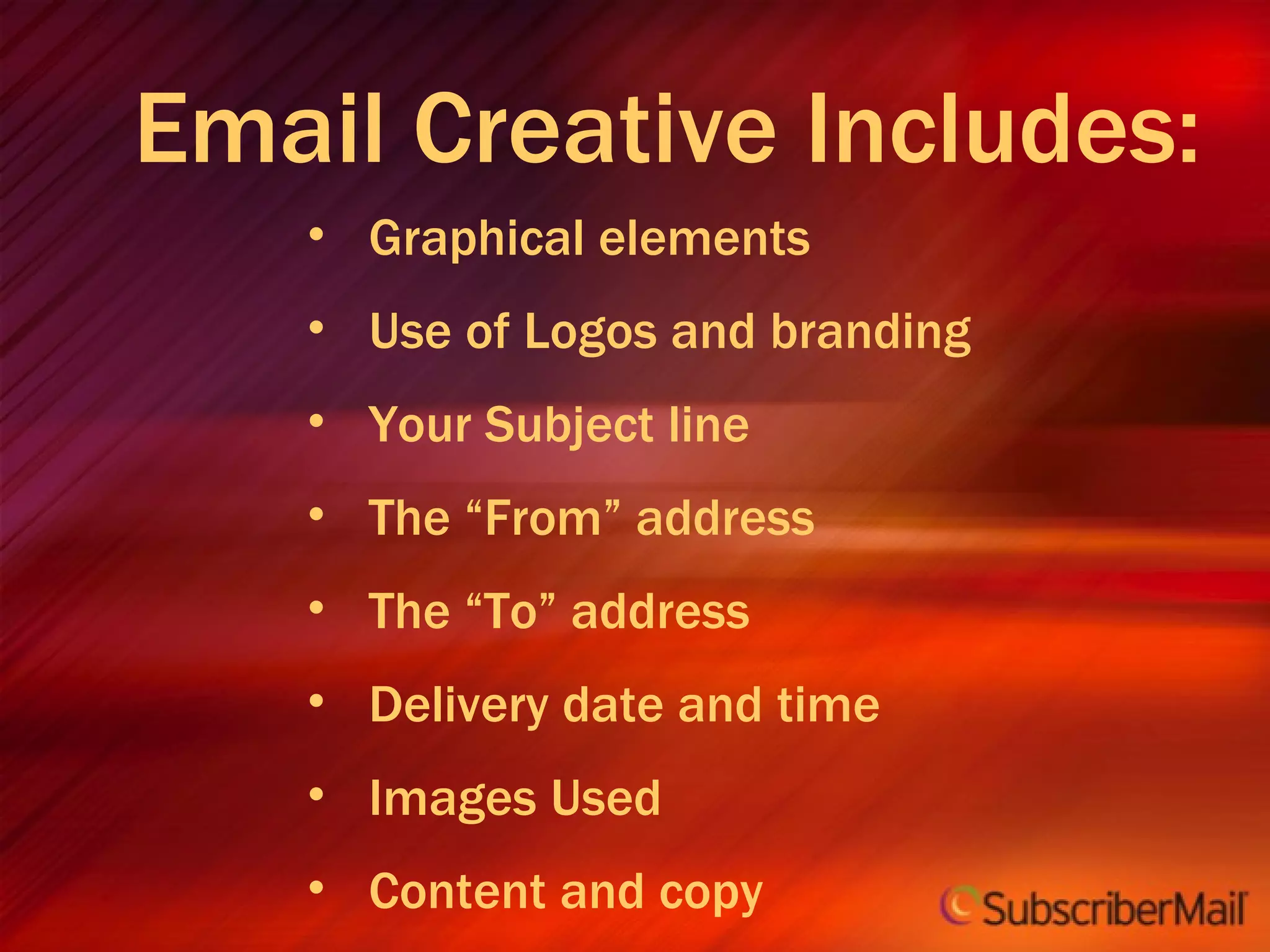 Email Creative Includes: Graphical elements Use of Logos and branding Your Subject line The “From” address The “To” address Delivery date and time Images Used Content and copy Order & flow Welcome message Landing pages 