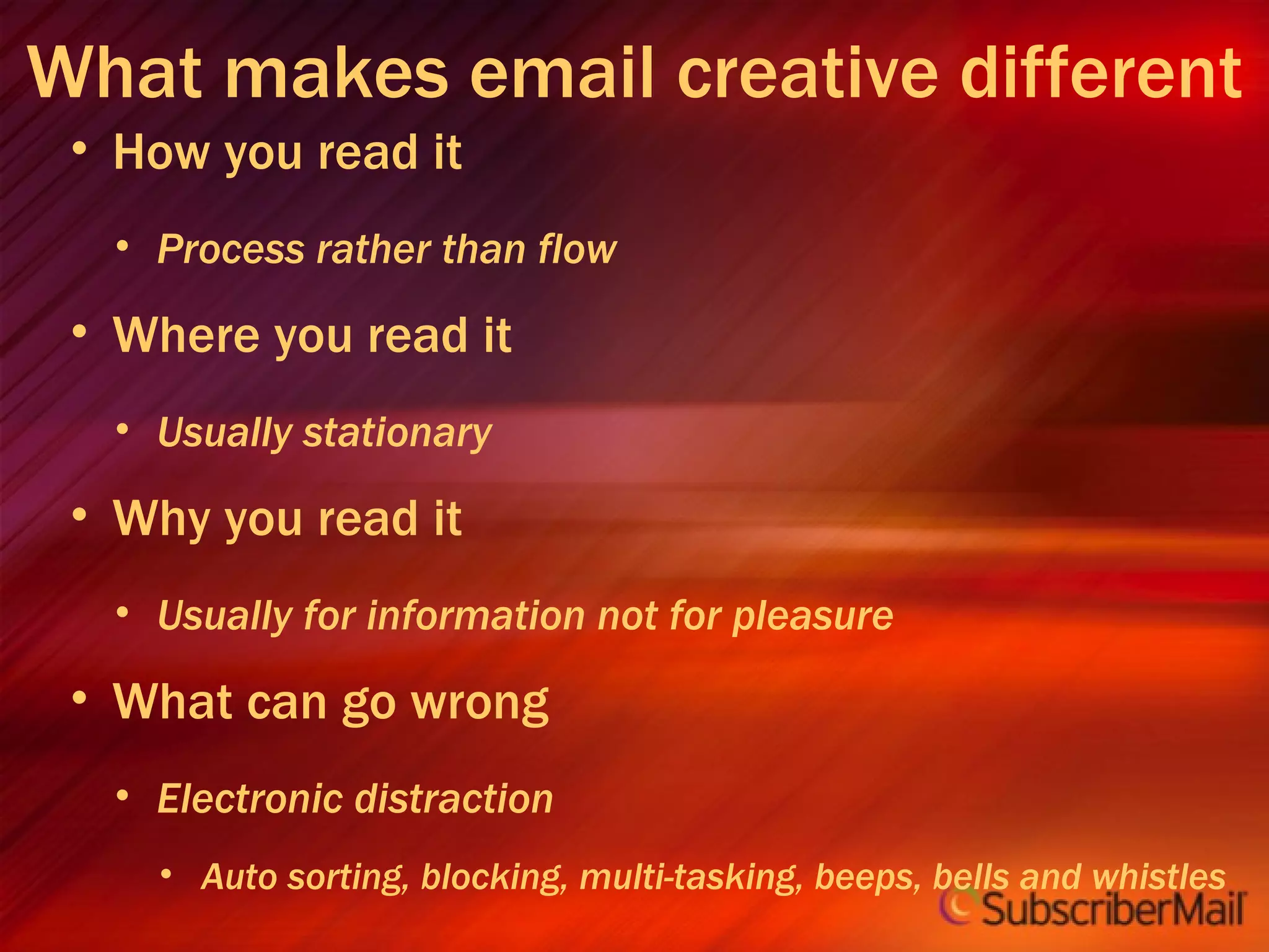 What makes email creative different How you read it Process rather than flow Where you read it Usually stationary Why you read it Usually for information not for pleasure What can go wrong Electronic distraction  Auto sorting, blocking, multi-tasking, beeps, bells and whistles 