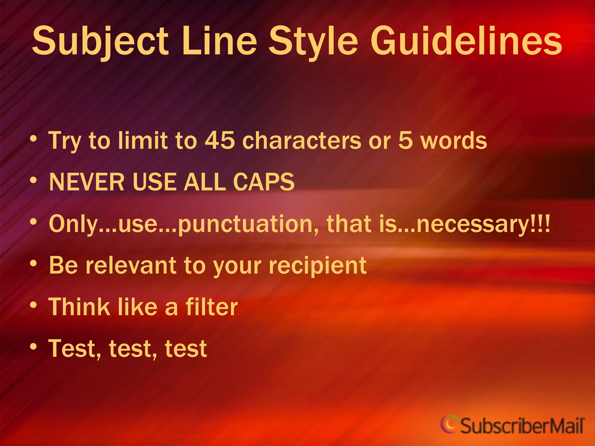 Subject Line Style Guidelines Try to limit to 45 characters or 5 words NEVER USE ALL CAPS Only…use…punctuation, that is...necessary!!! Be relevant to your recipient Think like a filter Test, test, test 