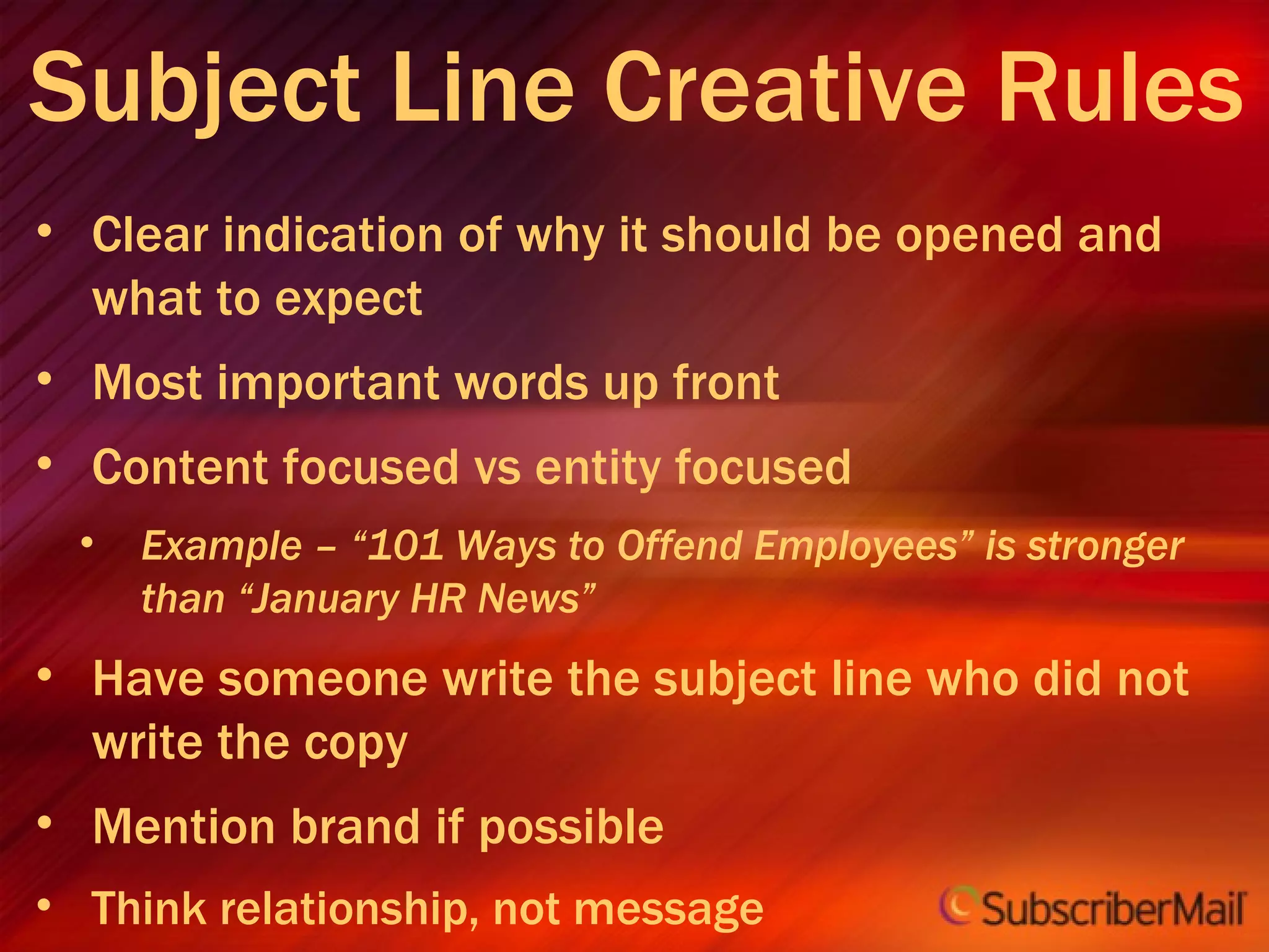 Subject Line Creative Rules Clear indication of why it should be opened and what to expect Most important words up front Content focused vs entity focused Example – “101 Ways to Offend Employees” is stronger than “January HR News” Have someone write the subject line who did not write the copy Mention brand if possible Think relationship, not message Avoid SPAMMY words 