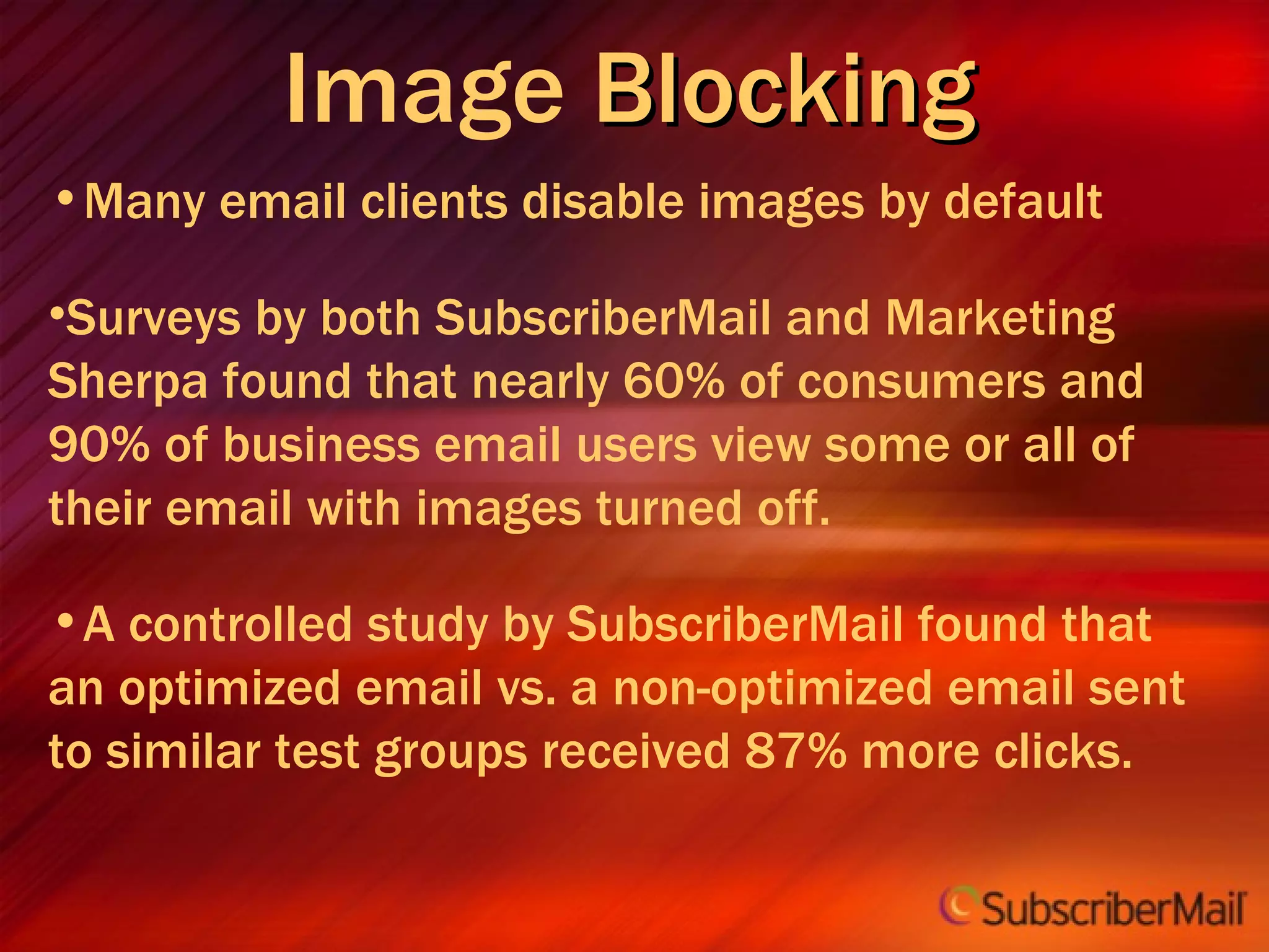 Image  Blocking   Many email clients disable images by default Surveys by both SubscriberMail and Marketing Sherpa found that nearly 60% of consumers and 90% of business email users view some or all of their email with images turned off. A controlled study by SubscriberMail found that an optimized email vs. a non-optimized email sent to similar test groups received 87% more clicks. 