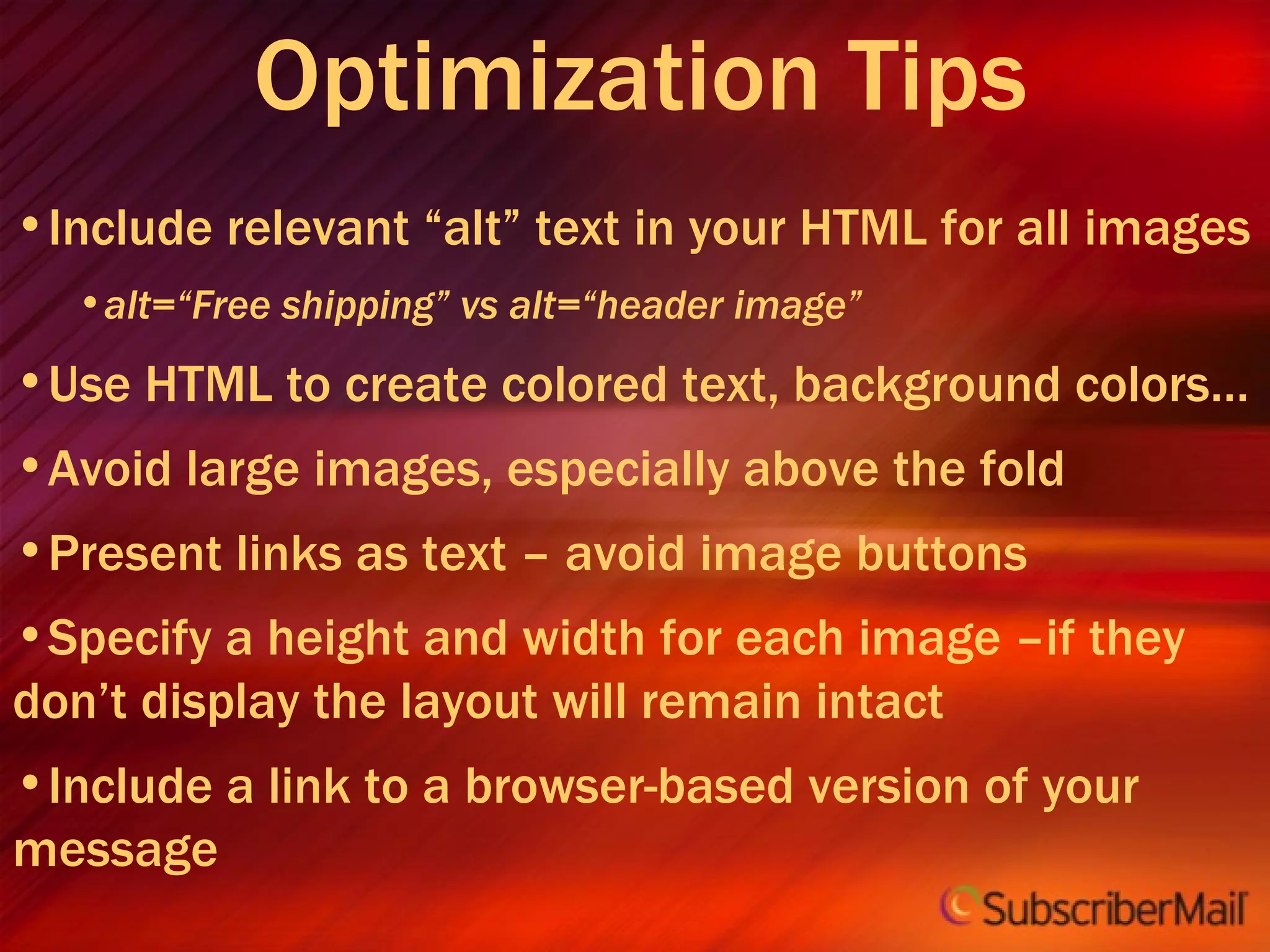 Optimization Tips Include relevant “alt” text in your HTML for all images alt=“Free shipping” vs alt=“header image” Use HTML to create colored text, background colors… Avoid large images, especially above the fold Present links as text – avoid image buttons Specify a height and width for each image –if they don’t display the layout will remain intact Include a link to a browser-based version of your message 