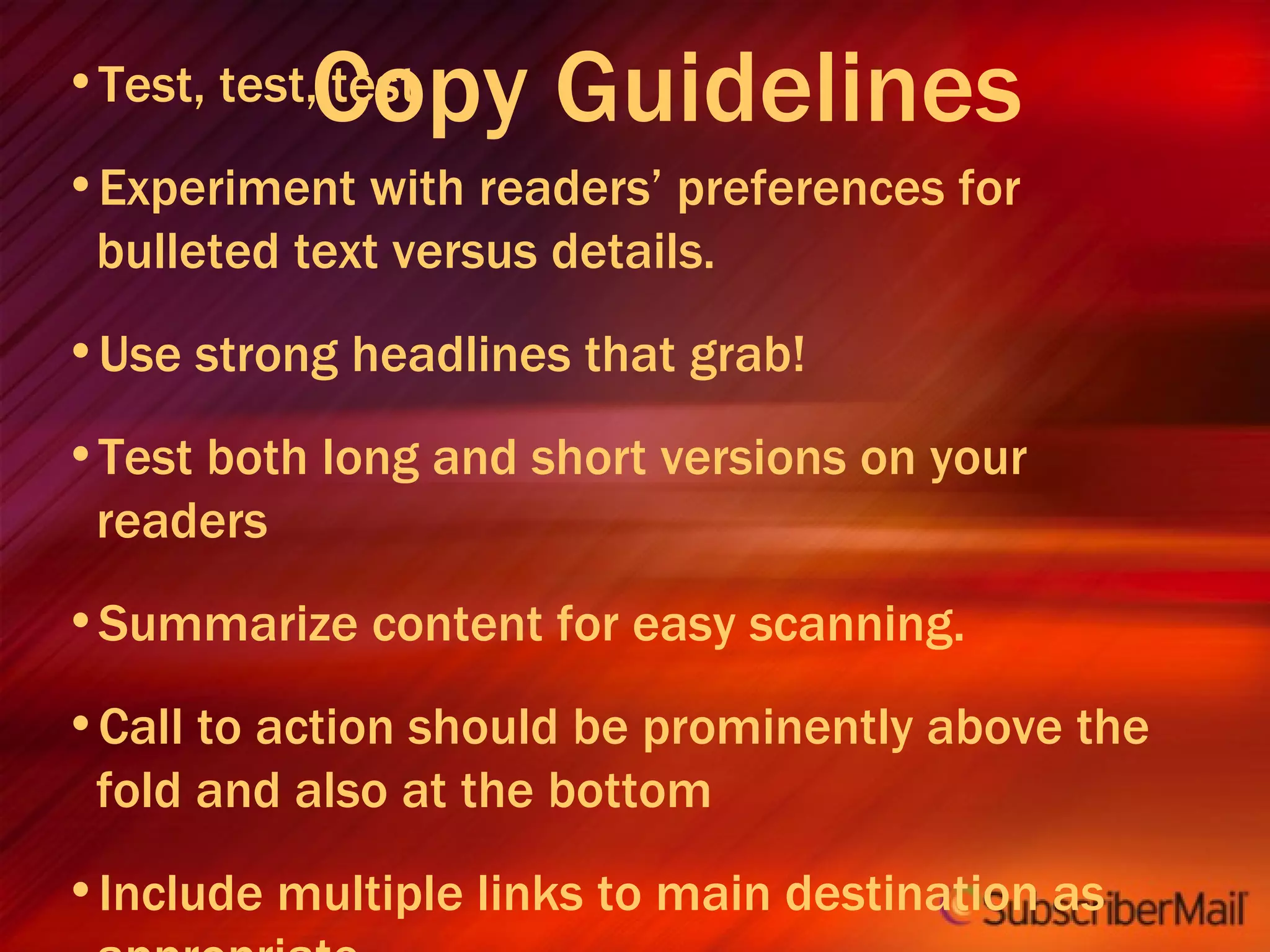 Copy Guidelines Test, test, test Experiment with readers’ preferences for bulleted text versus details. Use strong headlines that grab! Test both long and short versions on your readers Summarize content for easy scanning. Call to action should be prominently above the fold and also at the bottom Include multiple links to main destination as appropriate. 